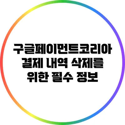 구글페이먼트코리아 결제 내역 삭제를 위한 필수 정보