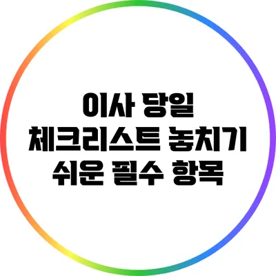 이사 당일 체크리스트: 놓치기 쉬운 필수 항목