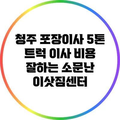 청주 포장이사: 5톤 트럭 이사 비용 잘하는 소문난 이삿짐센터