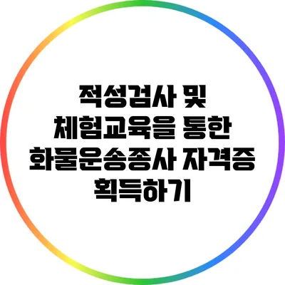 적성검사 및 체험교육을 통한 화물운송종사 자격증 획득하기