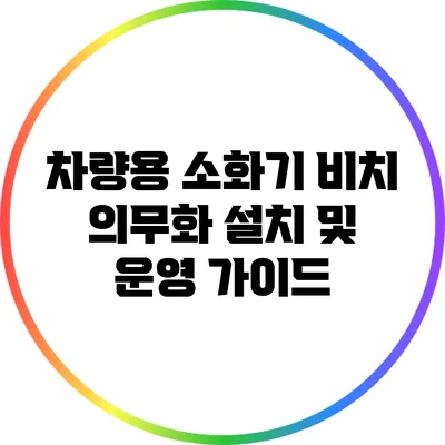 차량용 소화기 비치 의무화: 설치 및 운영 가이드