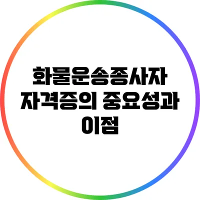 화물운송종사자 자격증의 중요성과 이점