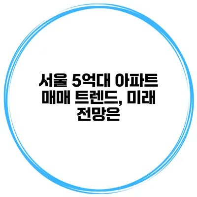 서울 5억대 아파트 매매 트렌드, 미래 전망은?