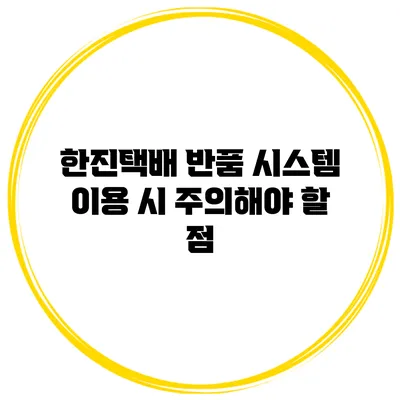 한진택배 반품 시스템 이용 시 주의해야 할 점